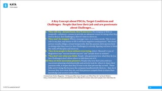 KATA
© 2016 The Leadership Network®
© 2016 Jidoka®
21
6. They	will	stay…but	just	know,	they’ll	also	leave.If	a	company	or	firm	or	
nonprofit—whatever—ceases	to	provide	an	adequate	venue	for	doing	what	they	
love	to	do	(i.e.	face	Challenges),	then	it’s	time	to	move	on.
7. They	won’t	be	stopped.When	a	manager	says,	in	so	many	words,	“this	is	your	
role	in	my	plan,	and	failure	to	fill	it	will	have	negative	consequences,”	the	smart	
person	usually	obliges,	at	least	temporarily.	But	the	passion-drive	person	bent	
on	doing	what	they	love	(i.e.	face	Challenges)	is	already	figuring	out	how	to	blow	
the	walls	off	that	plan	and	move	on.
8. They	draw	people	to	them	without	even	trying.	John	C.	Maxwell	‘s	Law	of	
Magnetism	says	“success	breads	success”	and	“people	draw	to	winners”
9. They	don’t	care	what	you	think.	People		who	genuinely	love	what	they	do	(i.e.	
face	Challenges)	don’t	allow	others	to	talk	them	out	of	it.
10.They	are	born	succession	planners. People	who	love	their	jobs	embrace	
succession	planning	wholeheartedly	and	actively	look	for	others	to	share	their	
passions	with,	in	hopes	that	they’ll	want	to	do	that	job	one	day	as	well.	 These	
folks	aren’t	doing	this	because	the	company	handbook	tells	them	to	– they	do	it	
because	they	love	what	they	do,	and	that	passion	compels	them	to	share	their	
knowledge	and	acumen	with	others.
Citation	from	Forbes	Magazine,	“10	Reasons	Why	Some	People	Love	What	They	Do”	by	David	DiSalvo
http://www.forbes.com/sites/daviddisalvo/2012/08/28/10-reasons-why-some-people-love-what-they-do
A	Key	Concept	about	PDCAs,	Target	Conditions	and	
Challenges:		People	that	love	their	job	and	are	passionate	
about	Challenges…..
 