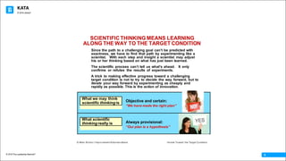 KATA
© 2016 The Leadership Network®
© 2016 Jidoka®
6
Since the path to a challenging goal canʼt be predicted with
exactness, we have to find that path by experimenting like a
scientist. With each step and insight a scientist may adjust
his or her thinking based on what has just been learned.
The scientific process canʼt tell us what's ahead. It only
confirms or refutes the results of experiments.
A trick to making effective progress toward a challenging
target condition is not to try to decide the way forward, but to
iterate your way forward by experimenting as cheaply and
rapidly as possible. This is the action of innovation.
SCIENTIFIC THINKING MEANS LEARNING
ALONG THE WAY TO THE TARGET CONDITION
Objective and certain:
“We have made the right plan”
Always provisional:
“Our plan is a hypothesis”
What we may think
scientific thinking is
What scientific
thinking really is
© Mike Rother / Improvement Kata Handbook Iterate Toward the Target Condition
6
 