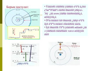 • Ýëåêòðîí òîäîðõîé ýíåðãèò òºëºâ á¿õèé 
çºâøººðºãäñºí òîéðîã îðáèòîîð ýðãýнэ. 
Эíý ¿åä атом ýíåðãè öàöðóóëàõã¿é, 
øèíãýýõã¿é. 
• Öºìä õàìãèéí îéð îðáèòûã ¿íäñýí òºëºâ 
ãýõ áºãººä õàìãèéí òîãòâîðòîé áàéíà. 
• Íýã îðáèòîîñ íºãººä ýëåêòðîí øèëæèõ ¿åä 
л ýíåðãèéã öàöàðãàëò эсвэл øèíãýýëò 
áîëíî 
Борын постулат: 
¿íäñýí òºëºâ 
 