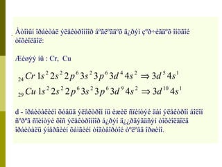 Àòîìûí îðáèòàë ýëåêòðîíîîð áºãëºãäºõ ä¿ðýì çºð÷èãäºõ îíöãîé 
òîõèîëäîë: 
Æèøýý íü : Cr, Cu 
2 2 6 2 6 4 2 5 1 
Cr s s p s p d s Þ 
d s 
1 2 2 3 3 3 4 3 4 
Cu s s p s p d s d s 
2 2 6 2 6 9 2 10 1 
24 
29 
Þ 
1 2 2 3 3 3 4 3 4 
d - îðáèòàëèéí õóâüä ýëåêòðîí íü èæèë ñïèíòýé äàí ýëåêòðîí áîëîí 
ñºðºã ñïèíòýé õîñ ýëåêòðîíîîð á¿ðýí ä¿¿ðãýãäñýí òîõèîëäîëä 
îðáèòàëü ýíåðãèéí õàìãèéí òîãòâîðòîé òºëºâä îðøèíî. 
