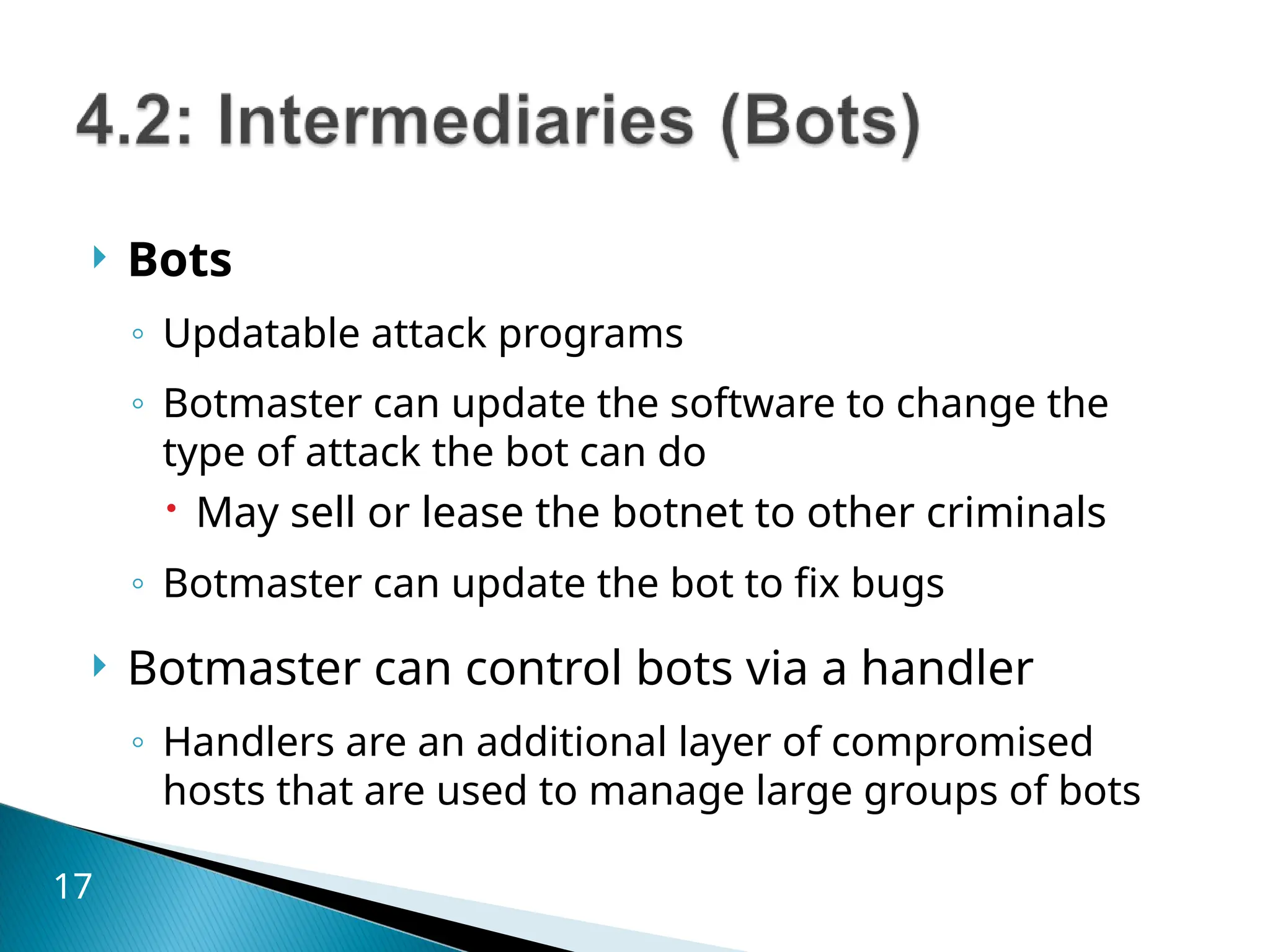  Bots
◦ Updatable attack programs
◦ Botmaster can update the software to change the
type of attack the bot can do
 May sell or lease the botnet to other criminals
◦ Botmaster can update the bot to fix bugs
 Botmaster can control bots via a handler
◦ Handlers are an additional layer of compromised
hosts that are used to manage large groups of bots
17
 