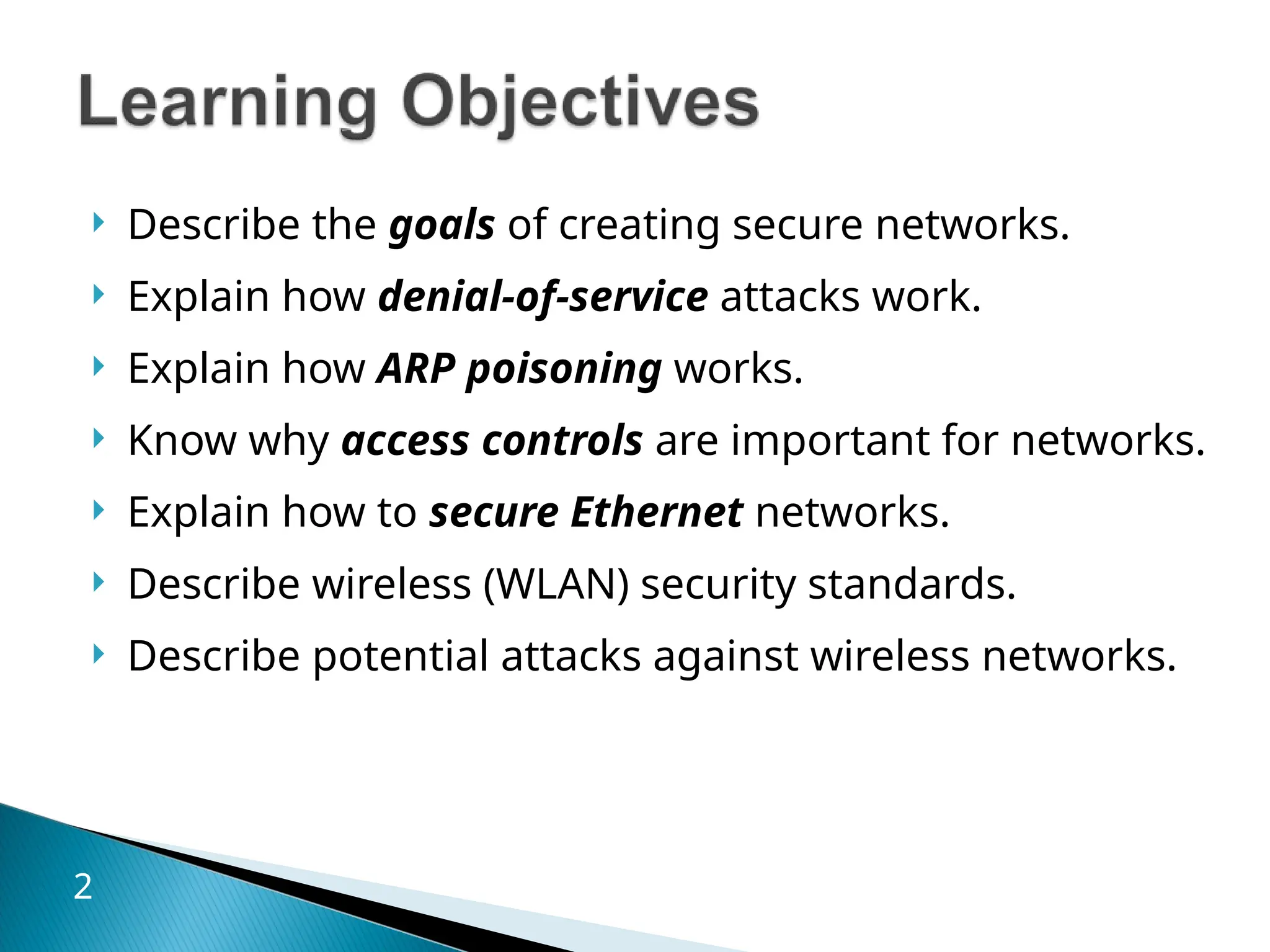  Describe the goals of creating secure networks.
 Explain how denial-of-service attacks work.
 Explain how ARP poisoning works.
 Know why access controls are important for networks.
 Explain how to secure Ethernet networks.
 Describe wireless (WLAN) security standards.
 Describe potential attacks against wireless networks.
2
 