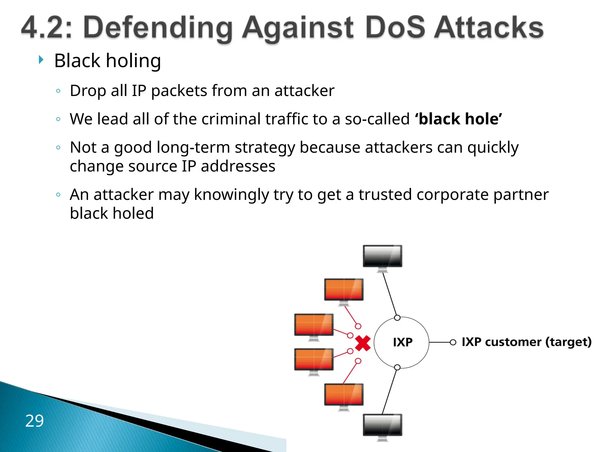  Black holing
◦ Drop all IP packets from an attacker
◦ We lead all of the criminal traffic to a so-called ‘black hole’
◦ Not a good long-term strategy because attackers can quickly
change source IP addresses
◦ An attacker may knowingly try to get a trusted corporate partner
black holed
29
 