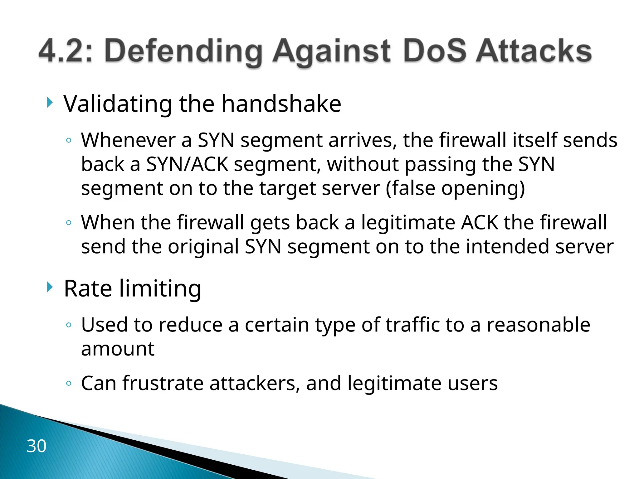  Validating the handshake
◦ Whenever a SYN segment arrives, the firewall itself sends
back a SYN/ACK segment, without passing the SYN
segment on to the target server (false opening)
◦ When the firewall gets back a legitimate ACK the firewall
send the original SYN segment on to the intended server
 Rate limiting
◦ Used to reduce a certain type of traffic to a reasonable
amount
◦ Can frustrate attackers, and legitimate users
30
 