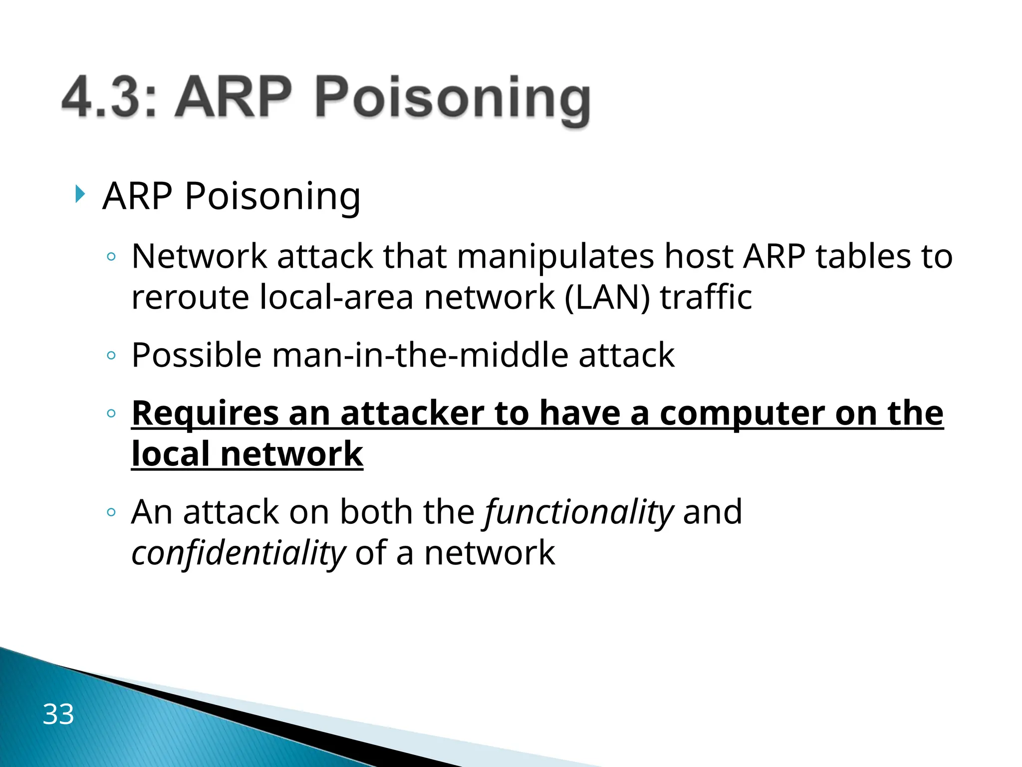  ARP Poisoning
◦ Network attack that manipulates host ARP tables to
reroute local-area network (LAN) traffic
◦ Possible man-in-the-middle attack
◦ Requires an attacker to have a computer on the
local network
◦ An attack on both the functionality and
confidentiality of a network
33
 