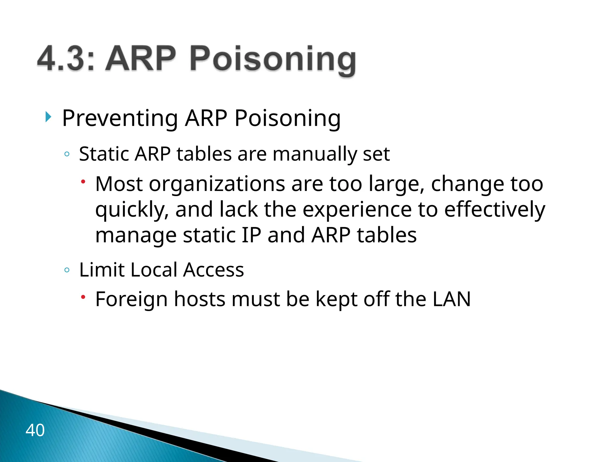  Preventing ARP Poisoning
◦ Static ARP tables are manually set
 Most organizations are too large, change too
quickly, and lack the experience to effectively
manage static IP and ARP tables
◦ Limit Local Access
 Foreign hosts must be kept off the LAN
40
 