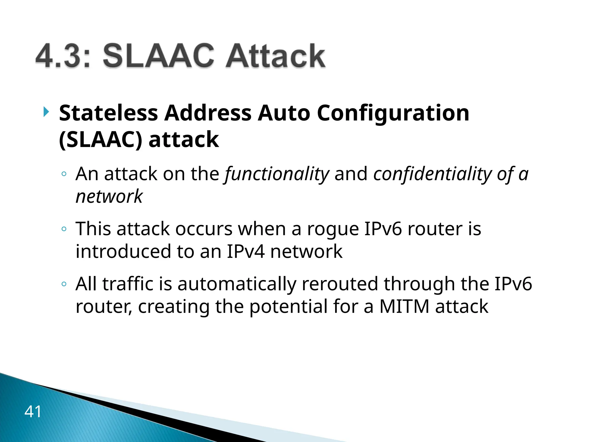  Stateless Address Auto Configuration
(SLAAC) attack
◦ An attack on the functionality and confidentiality of a
network
◦ This attack occurs when a rogue IPv6 router is
introduced to an IPv4 network
◦ All traffic is automatically rerouted through the IPv6
router, creating the potential for a MITM attack
41
 