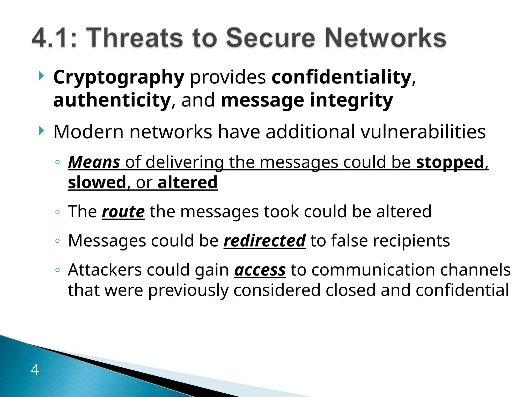  Cryptography provides confidentiality,
authenticity, and message integrity
 Modern networks have additional vulnerabilities
◦ Means of delivering the messages could be stopped,
slowed, or altered
◦ The route the messages took could be altered
◦ Messages could be redirected to false recipients
◦ Attackers could gain access to communication channels
that were previously considered closed and confidential
4
 
