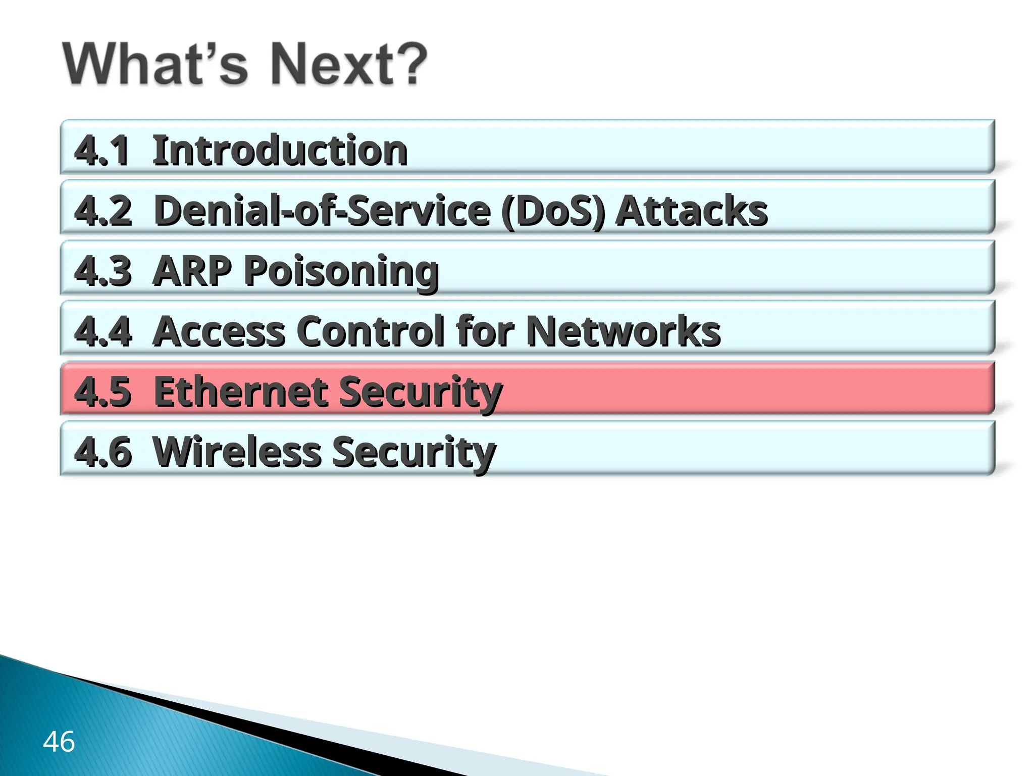 4.1 Introduction
4.1 Introduction
4.2 Denial-of-Service (DoS) Attacks
4.2 Denial-of-Service (DoS) Attacks
4.3 ARP Poisoning
4.3 ARP Poisoning
4.4 Access Control for Networks
4.4 Access Control for Networks
4.5 Ethernet Security
4.5 Ethernet Security
4.6 Wireless Security
4.6 Wireless Security
46
 