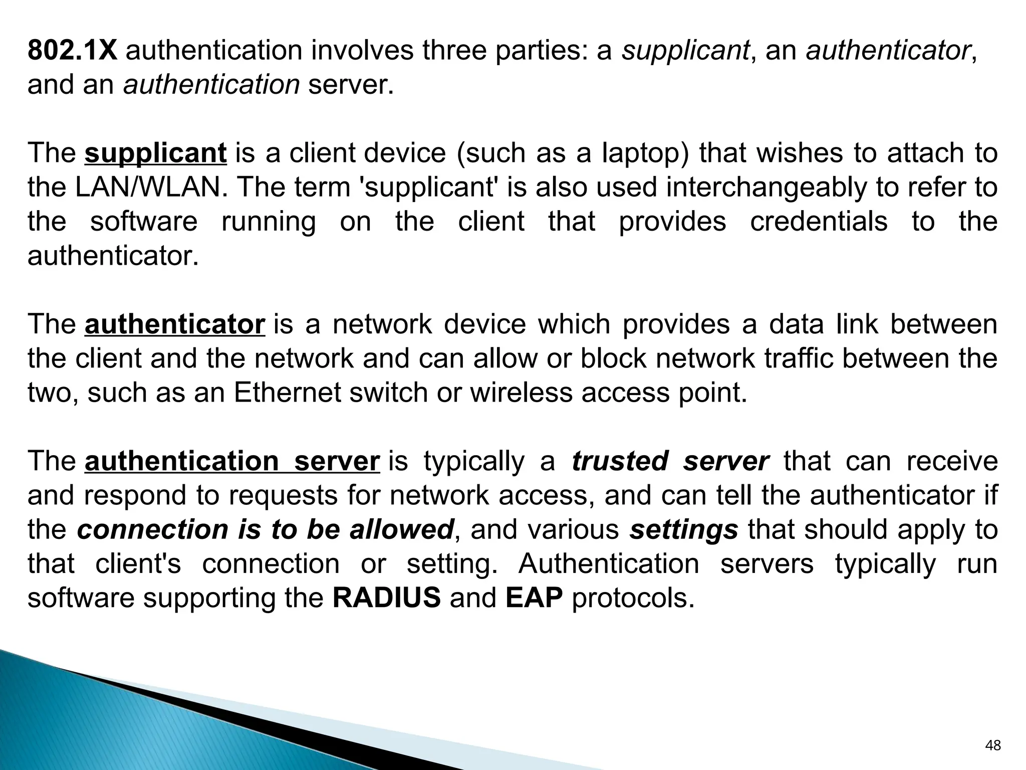 48
802.1X authentication involves three parties: a supplicant, an authenticator,
and an authentication server.
The supplicant is a client device (such as a laptop) that wishes to attach to
the LAN/WLAN. The term 'supplicant' is also used interchangeably to refer to
the software running on the client that provides credentials to the
authenticator.
The authenticator is a network device which provides a data link between
the client and the network and can allow or block network traffic between the
two, such as an Ethernet switch or wireless access point.
The authentication server is typically a trusted server that can receive
and respond to requests for network access, and can tell the authenticator if
the connection is to be allowed, and various settings that should apply to
that client's connection or setting. Authentication servers typically run
software supporting the RADIUS and EAP protocols.
 