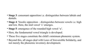 • Stage 3: consonant opposition i.e. distinguishes between labials and
dentals.
• Stage 4: Vocalic opposition – distinguishes between vowels i.e. high
and low. Here, the mid vowel ‘ε’ emerges.
• Stage 5: emergence of the rounded high vowel ‘u’.
• Here, the fundamental vowel triangle is developed.
• These five stages constitute the child’s minimum phonemic system.
• Beyond this, all stages deal with Laws of Irreversible Solidarity, and
not merely the phonemic inventory development.
 