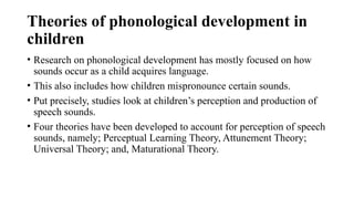Theories of phonological development in
children
• Research on phonological development has mostly focused on how
sounds occur as a child acquires language.
• This also includes how children mispronounce certain sounds.
• Put precisely, studies look at children’s perception and production of
speech sounds.
• Four theories have been developed to account for perception of speech
sounds, namely; Perceptual Learning Theory, Attunement Theory;
Universal Theory; and, Maturational Theory.
 