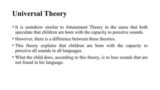 Universal Theory
• It is somehow similar to Attunement Theory in the sense that both
speculate that children are born with the capacity to perceive sounds.
• However, there is a difference between these theories.
• This theory explains that children are born with the capacity to
perceive all sounds in all languages.
• What the child does, according to this theory, is to lose sounds that are
not found in his language.
 