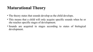 Maturational Theory
• The theory states that sounds develop as the child develops.
• This means that a child will only acquire specific sounds when he or
she reaches specific stages of development.
• Sounds are acquired in stages according to states of biological
development.
 