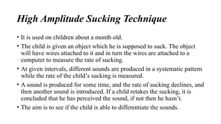 High Amplitude Sucking Technique
• It is used on children about a month old.
• The child is given an object which he is supposed to suck. The object
will have wires attached to it and in turn the wires are attached to a
computer to measure the rate of sucking.
• At given intervals, different sounds are produced in a systematic pattern
while the rate of the child’s sucking is measured.
• A sound is produced for some time, and the rate of sucking declines, and
then another sound is introduced. If a child retakes the sucking, it is
concluded that he has perceived the sound, if not then he hasn’t.
• The aim is to see if the child is able to differentiate the sounds.
 