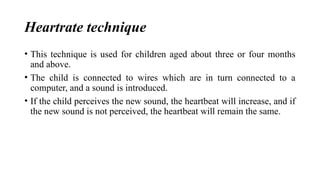 Heartrate technique
• This technique is used for children aged about three or four months
and above.
• The child is connected to wires which are in turn connected to a
computer, and a sound is introduced.
• If the child perceives the new sound, the heartbeat will increase, and if
the new sound is not perceived, the heartbeat will remain the same.
 