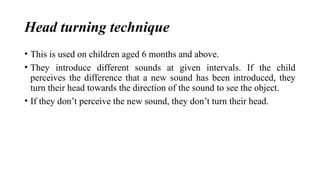 Head turning technique
• This is used on children aged 6 months and above.
• They introduce different sounds at given intervals. If the child
perceives the difference that a new sound has been introduced, they
turn their head towards the direction of the sound to see the object.
• If they don’t perceive the new sound, they don’t turn their head.
 
