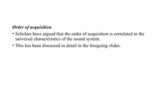 Order of acquisition
• Scholars have argued that the order of acquisition is correlated to the
universal characteristics of the sound system.
• This has been discussed in detail in the foregoing slides.
 