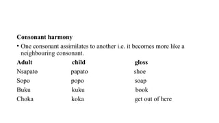 Consonant harmony
• One consonant assimilates to another i.e. it becomes more like a
neighbouring consonant.
Adult child gloss
Nsapato papato shoe
Sopo popo soap
Buku kuku book
Choka koka get out of here
 