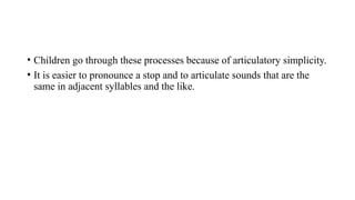 • Children go through these processes because of articulatory simplicity.
• It is easier to pronounce a stop and to articulate sounds that are the
same in adjacent syllables and the like.
 