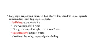 • Language acquisition research has shown that children in all speech
communities learn language similarly:
• babbling: about 6 months
• First words: about 1 year
• First grammatical morphemes: about 2 years
• Basic mastery: about 4 years
• Continues learning, especially vocabulary
 
