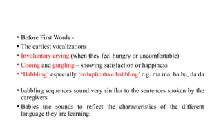 • Before First Words -
• The earliest vocalizations
• Involuntary crying (when they feel hungry or uncomfortable)
• Cooing and gurgling – showing satisfaction or happiness
• ‘Babbling’ especially ‘reduplicative babbling’ e.g. ma ma, ba ba, da da
• babbling sequences sound very similar to the sentences spoken by the
caregivers
• Babies use sounds to reflect the characteristics of the different
language they are learning.
 