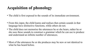 Acquisition of phonology
• The child is first exposed to the sounds of its immediate environment.
• From this input, the child learns and realises that certain sounds in that
language have distinctive functions, while others do not.
• The child does not memorise the utterances he or she hears, rather he or
she uses these sounds to construct a grammar which he can use to produce
and understand an infinite number of utterances.
• Most of the utterances he or she produces may be new or not identical to
what he has heard before.
 