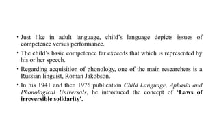 • Just like in adult language, child’s language depicts issues of
competence versus performance.
• The child’s basic competence far exceeds that which is represented by
his or her speech.
• Regarding acquisition of phonology, one of the main researchers is a
Russian linguist, Roman Jakobson.
• In his 1941 and then 1976 publication Child Language, Aphasia and
Phonological Universals, he introduced the concept of ‘Laws of
irreversible solidarity'.
 
