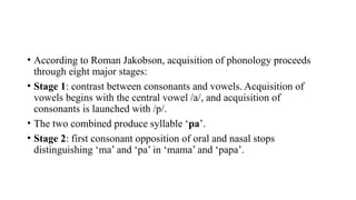• According to Roman Jakobson, acquisition of phonology proceeds
through eight major stages:
• Stage 1: contrast between consonants and vowels. Acquisition of
vowels begins with the central vowel /a/, and acquisition of
consonants is launched with /p/.
• The two combined produce syllable ‘pa’.
• Stage 2: first consonant opposition of oral and nasal stops
distinguishing ‘ma’ and ‘pa’ in ‘mama’ and ‘papa’.
 