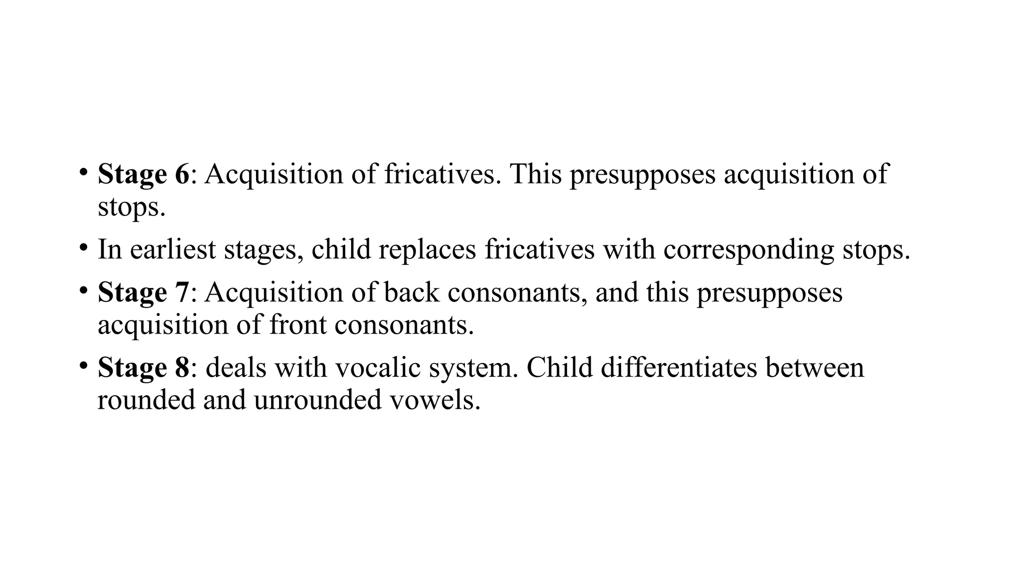 • Stage 6: Acquisition of fricatives. This presupposes acquisition of
stops.
• In earliest stages, child replaces fricatives with corresponding stops.
• Stage 7: Acquisition of back consonants, and this presupposes
acquisition of front consonants.
• Stage 8: deals with vocalic system. Child differentiates between
rounded and unrounded vowels.
 