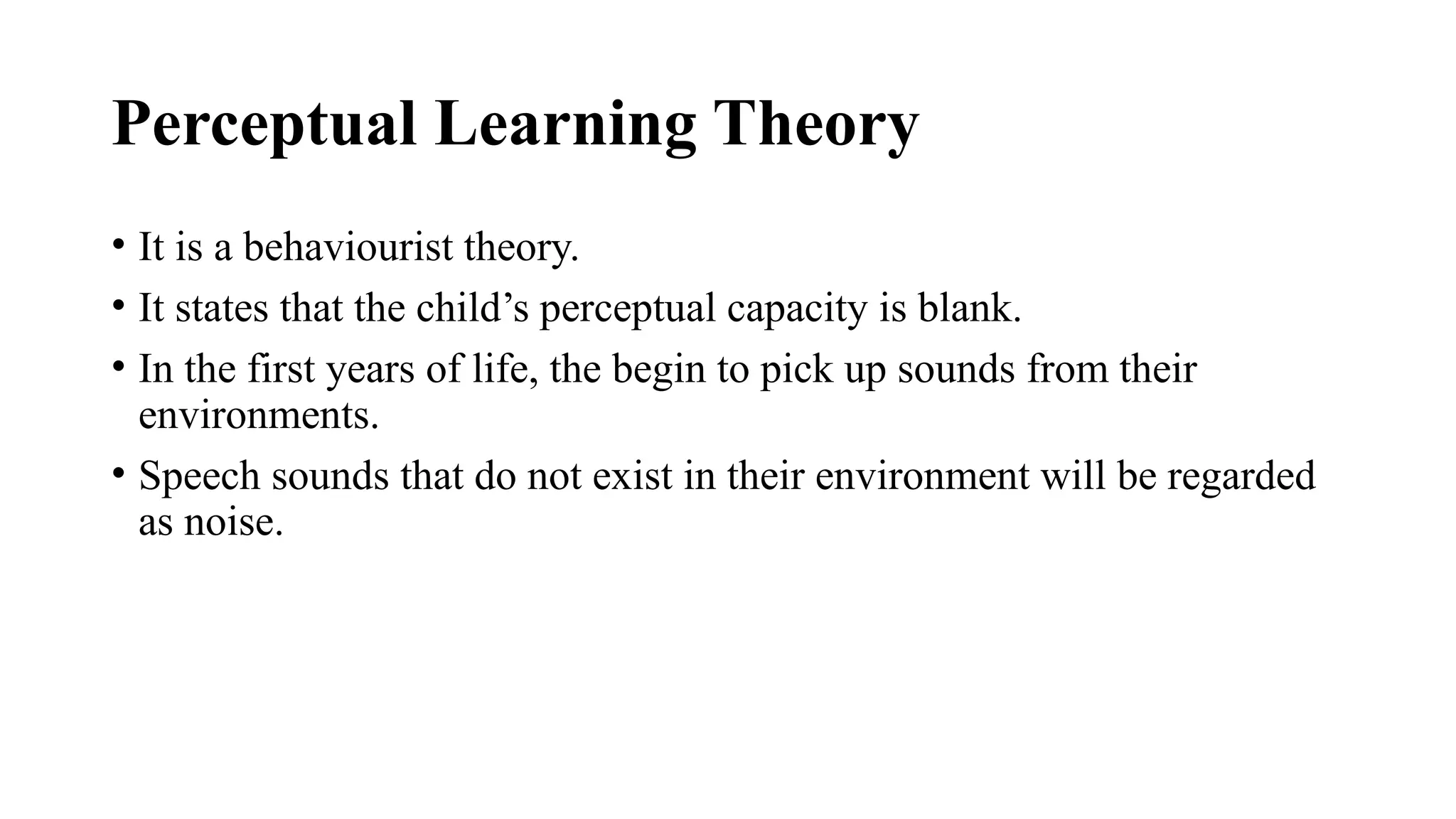 Perceptual Learning Theory
• It is a behaviourist theory.
• It states that the child’s perceptual capacity is blank.
• In the first years of life, the begin to pick up sounds from their
environments.
• Speech sounds that do not exist in their environment will be regarded
as noise.
 