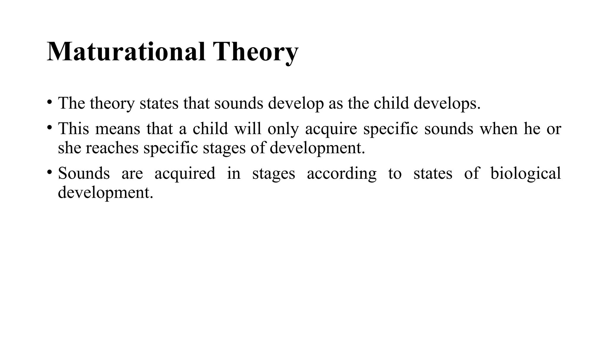 Maturational Theory
• The theory states that sounds develop as the child develops.
• This means that a child will only acquire specific sounds when he or
she reaches specific stages of development.
• Sounds are acquired in stages according to states of biological
development.
 