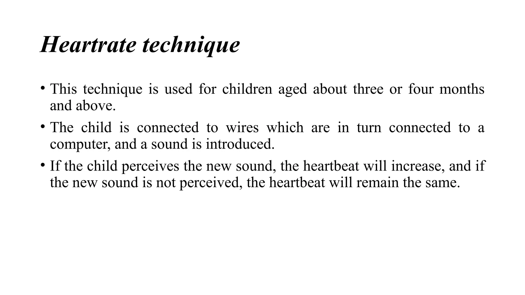 Heartrate technique
• This technique is used for children aged about three or four months
and above.
• The child is connected to wires which are in turn connected to a
computer, and a sound is introduced.
• If the child perceives the new sound, the heartbeat will increase, and if
the new sound is not perceived, the heartbeat will remain the same.
 