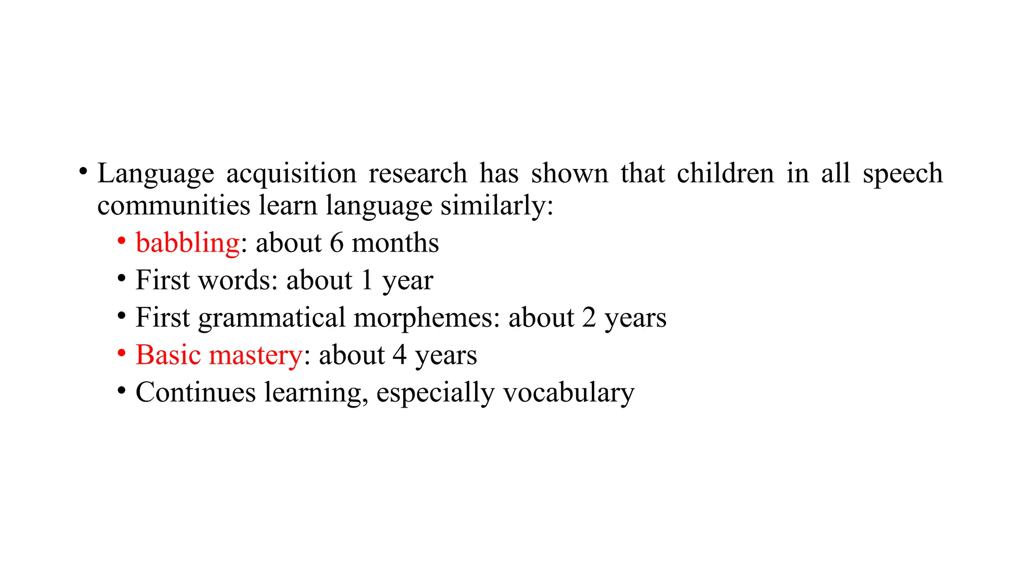 • Language acquisition research has shown that children in all speech
communities learn language similarly:
• babbling: about 6 months
• First words: about 1 year
• First grammatical morphemes: about 2 years
• Basic mastery: about 4 years
• Continues learning, especially vocabulary
 