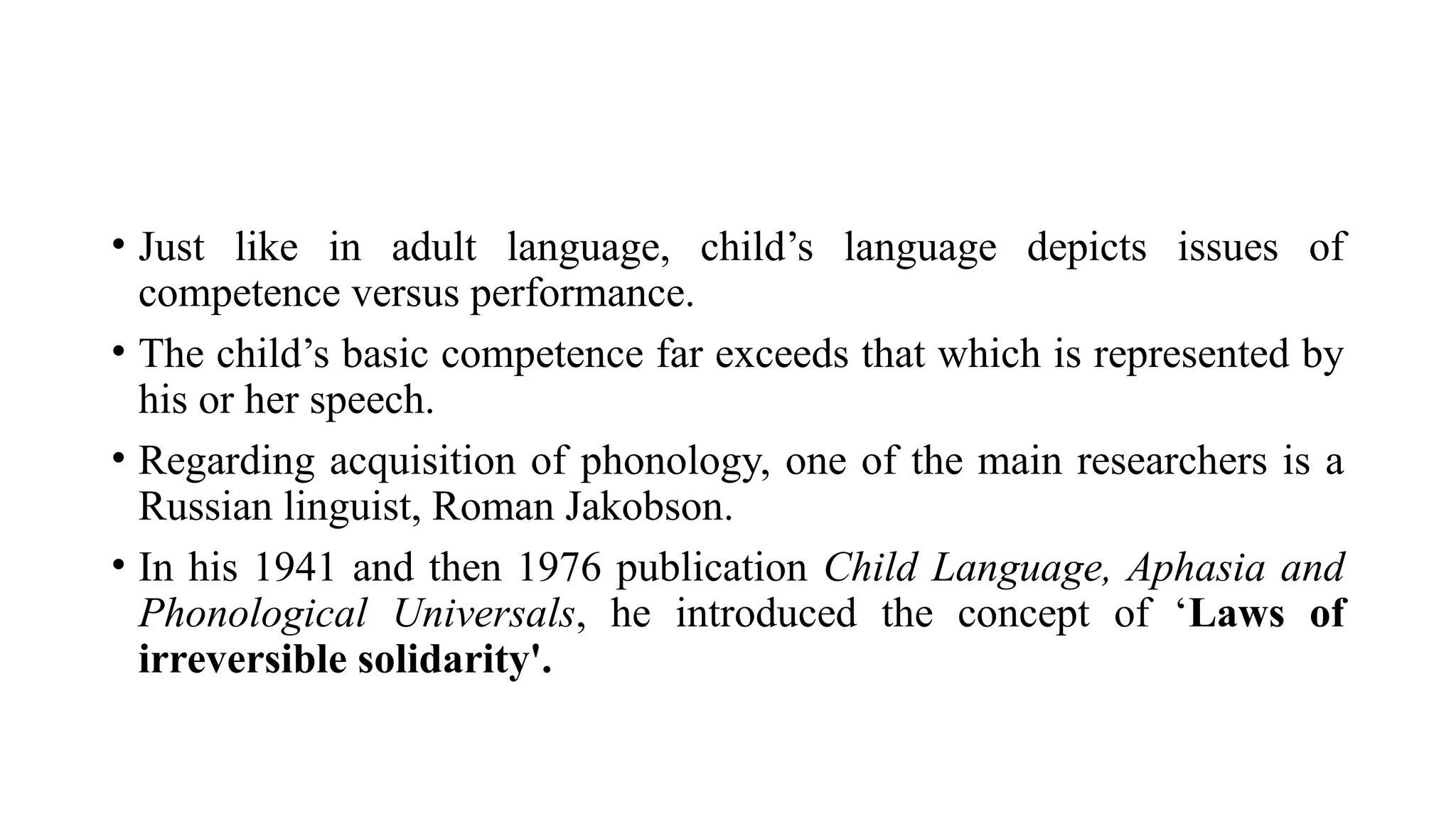 • Just like in adult language, child’s language depicts issues of
competence versus performance.
• The child’s basic competence far exceeds that which is represented by
his or her speech.
• Regarding acquisition of phonology, one of the main researchers is a
Russian linguist, Roman Jakobson.
• In his 1941 and then 1976 publication Child Language, Aphasia and
Phonological Universals, he introduced the concept of ‘Laws of
irreversible solidarity'.
 