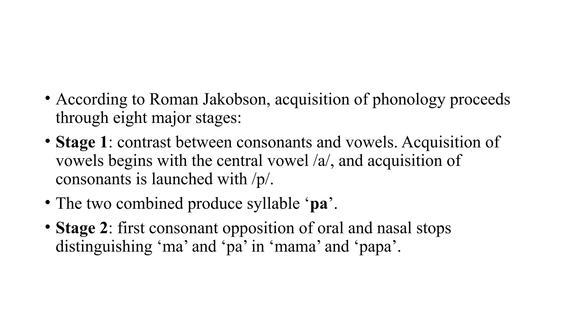 • According to Roman Jakobson, acquisition of phonology proceeds
through eight major stages:
• Stage 1: contrast between consonants and vowels. Acquisition of
vowels begins with the central vowel /a/, and acquisition of
consonants is launched with /p/.
• The two combined produce syllable ‘pa’.
• Stage 2: first consonant opposition of oral and nasal stops
distinguishing ‘ma’ and ‘pa’ in ‘mama’ and ‘papa’.
 