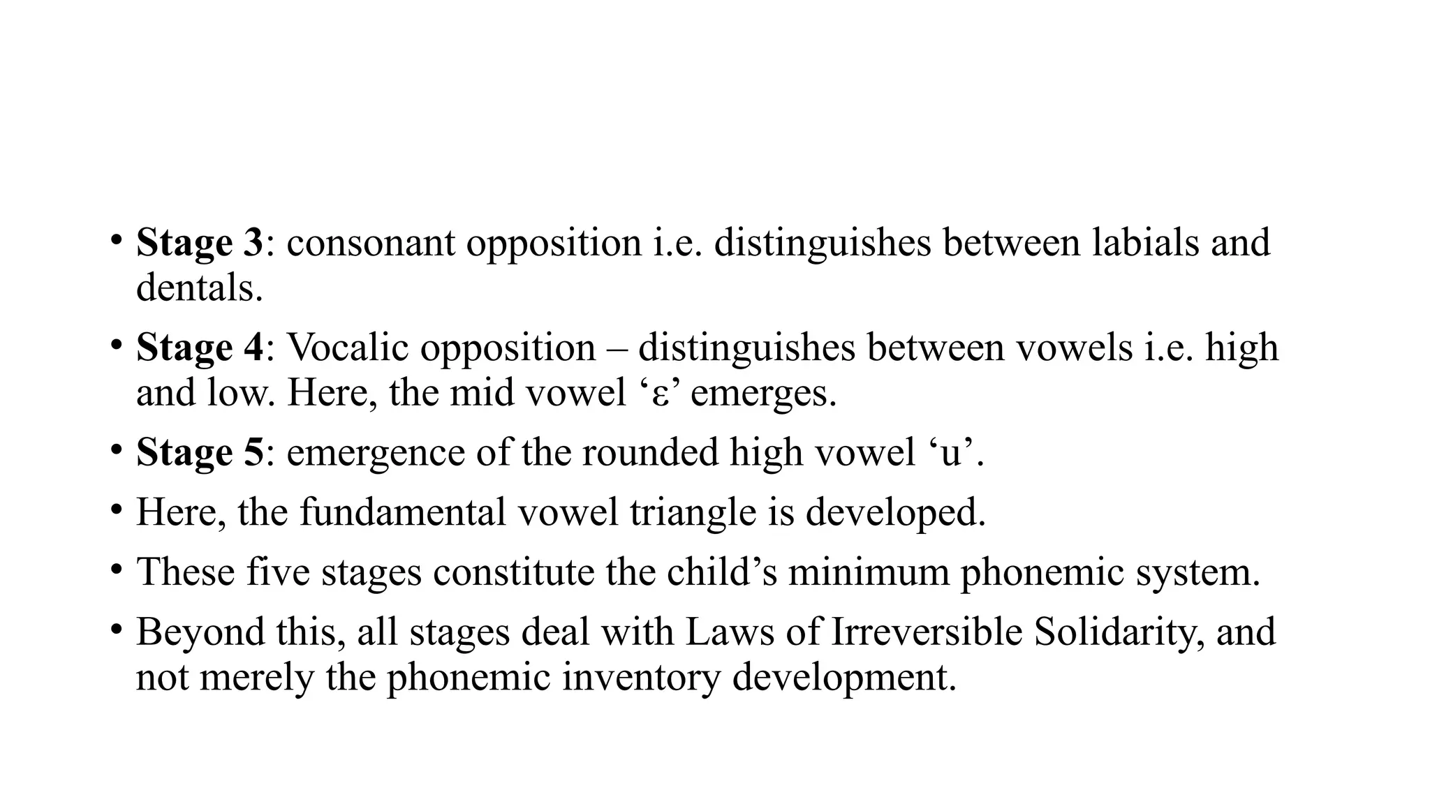 • Stage 3: consonant opposition i.e. distinguishes between labials and
dentals.
• Stage 4: Vocalic opposition – distinguishes between vowels i.e. high
and low. Here, the mid vowel ‘ε’ emerges.
• Stage 5: emergence of the rounded high vowel ‘u’.
• Here, the fundamental vowel triangle is developed.
• These five stages constitute the child’s minimum phonemic system.
• Beyond this, all stages deal with Laws of Irreversible Solidarity, and
not merely the phonemic inventory development.
 