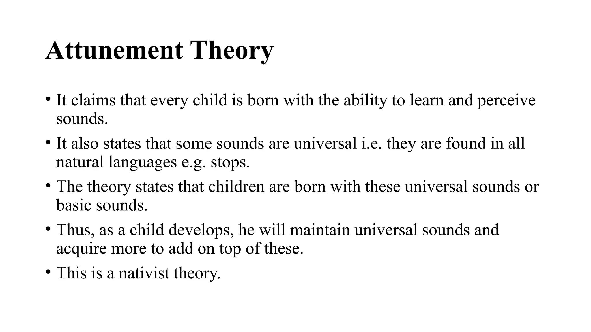Attunement Theory
• It claims that every child is born with the ability to learn and perceive
sounds.
• It also states that some sounds are universal i.e. they are found in all
natural languages e.g. stops.
• The theory states that children are born with these universal sounds or
basic sounds.
• Thus, as a child develops, he will maintain universal sounds and
acquire more to add on top of these.
• This is a nativist theory.
 
