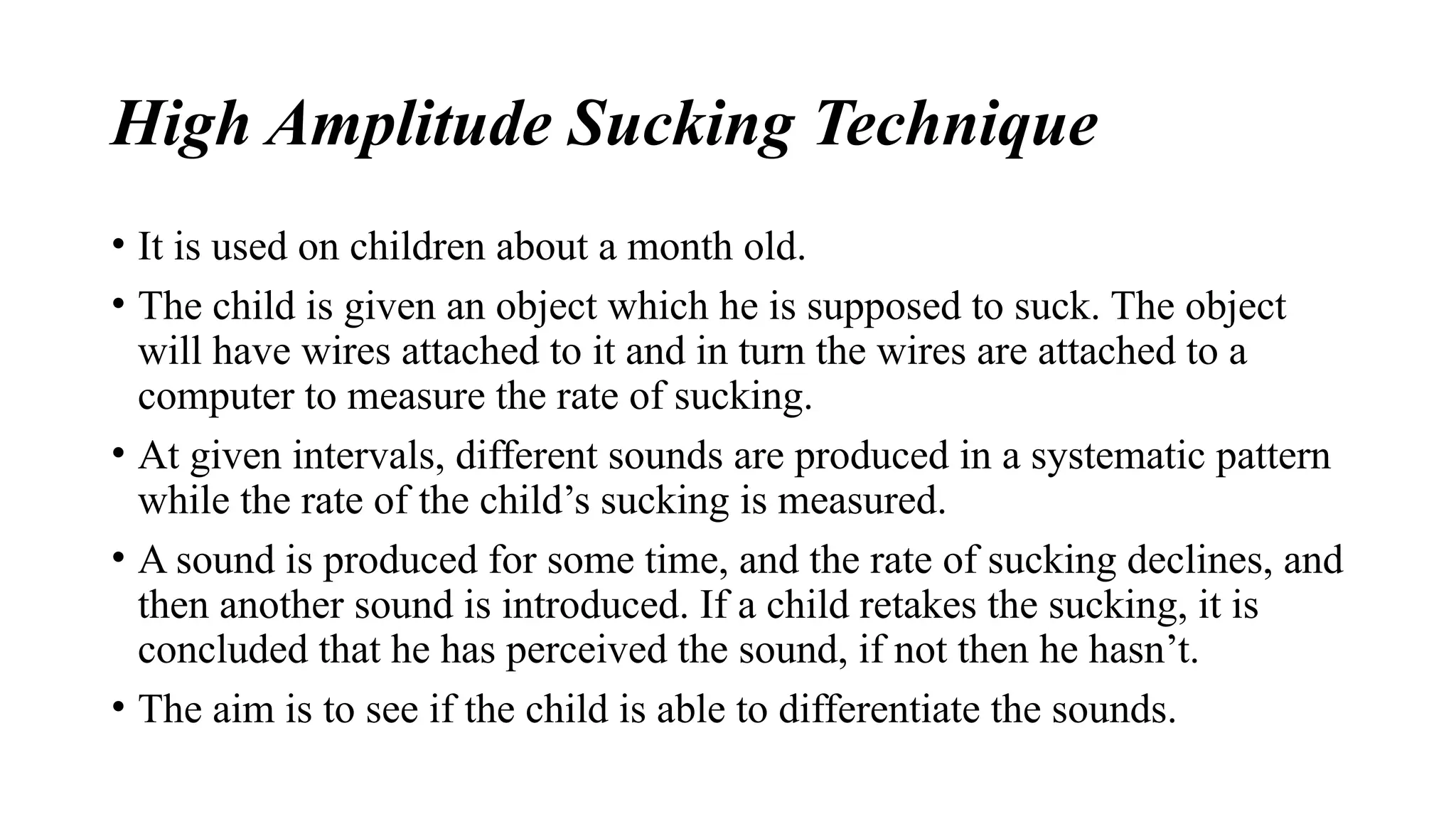 High Amplitude Sucking Technique
• It is used on children about a month old.
• The child is given an object which he is supposed to suck. The object
will have wires attached to it and in turn the wires are attached to a
computer to measure the rate of sucking.
• At given intervals, different sounds are produced in a systematic pattern
while the rate of the child’s sucking is measured.
• A sound is produced for some time, and the rate of sucking declines, and
then another sound is introduced. If a child retakes the sucking, it is
concluded that he has perceived the sound, if not then he hasn’t.
• The aim is to see if the child is able to differentiate the sounds.
 
