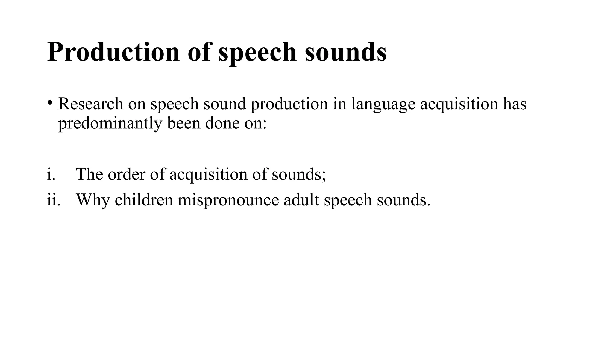 Production of speech sounds
• Research on speech sound production in language acquisition has
predominantly been done on:
i. The order of acquisition of sounds;
ii. Why children mispronounce adult speech sounds.
 