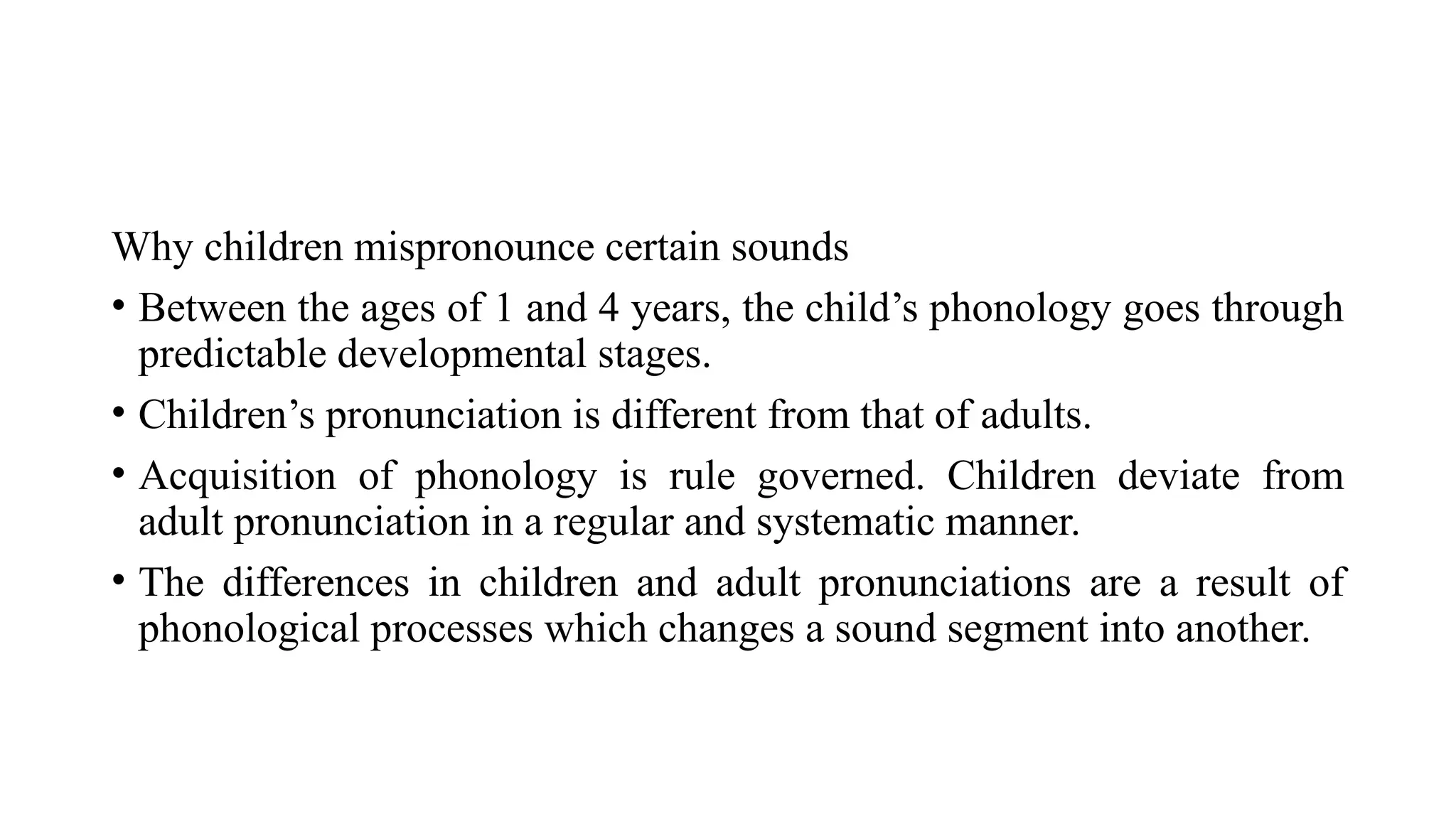 Why children mispronounce certain sounds
• Between the ages of 1 and 4 years, the child’s phonology goes through
predictable developmental stages.
• Children’s pronunciation is different from that of adults.
• Acquisition of phonology is rule governed. Children deviate from
adult pronunciation in a regular and systematic manner.
• The differences in children and adult pronunciations are a result of
phonological processes which changes a sound segment into another.
 