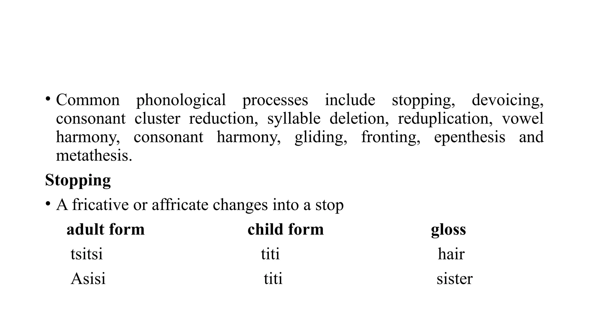 • Common phonological processes include stopping, devoicing,
consonant cluster reduction, syllable deletion, reduplication, vowel
harmony, consonant harmony, gliding, fronting, epenthesis and
metathesis.
Stopping
• A fricative or affricate changes into a stop
adult form child form gloss
tsitsi titi hair
Asisi titi sister
 