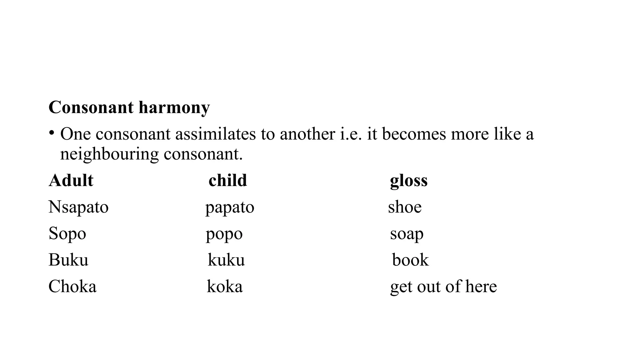 Consonant harmony
• One consonant assimilates to another i.e. it becomes more like a
neighbouring consonant.
Adult child gloss
Nsapato papato shoe
Sopo popo soap
Buku kuku book
Choka koka get out of here
 