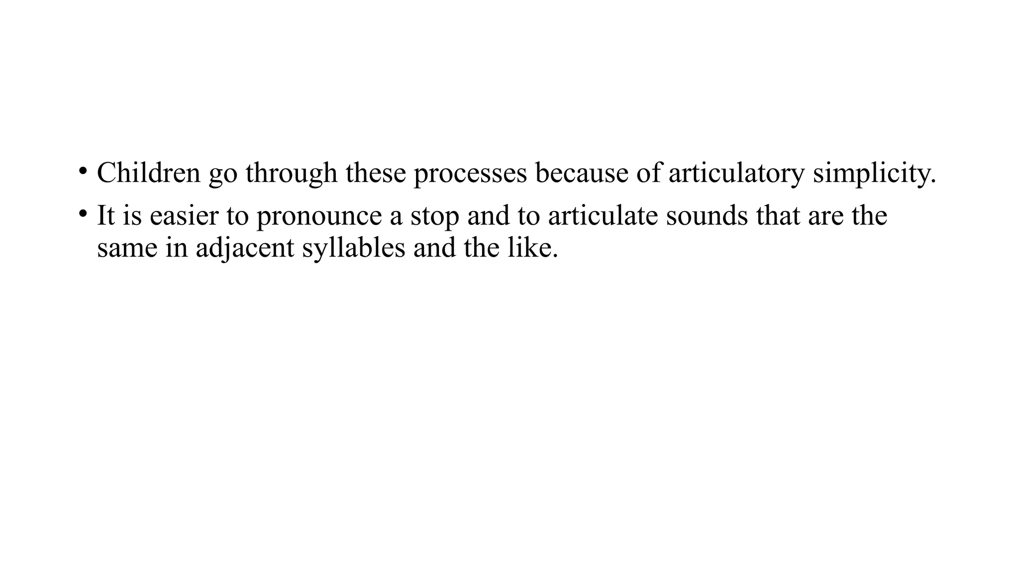 • Children go through these processes because of articulatory simplicity.
• It is easier to pronounce a stop and to articulate sounds that are the
same in adjacent syllables and the like.
 