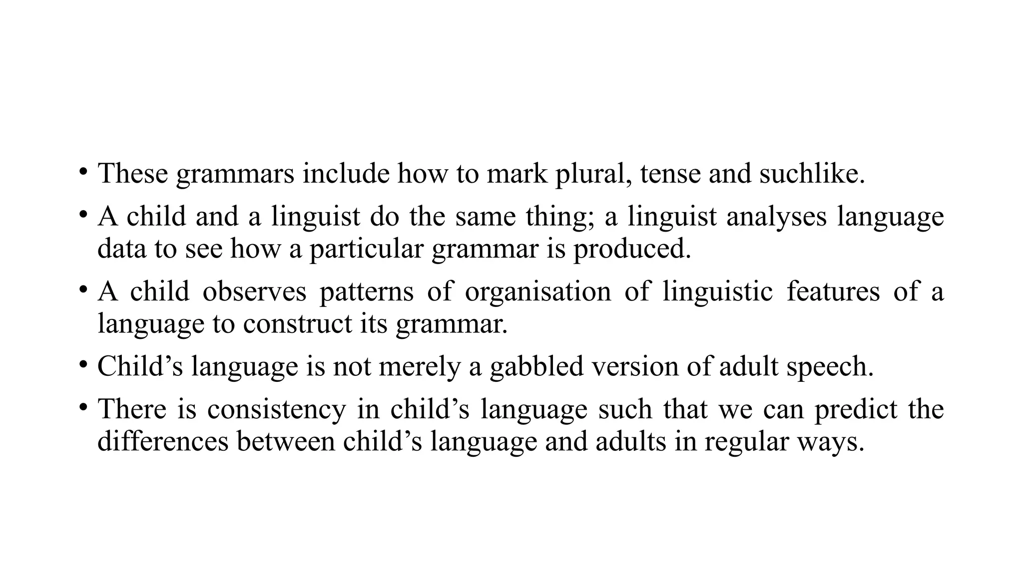 • These grammars include how to mark plural, tense and suchlike.
• A child and a linguist do the same thing; a linguist analyses language
data to see how a particular grammar is produced.
• A child observes patterns of organisation of linguistic features of a
language to construct its grammar.
• Child’s language is not merely a gabbled version of adult speech.
• There is consistency in child’s language such that we can predict the
differences between child’s language and adults in regular ways.
 