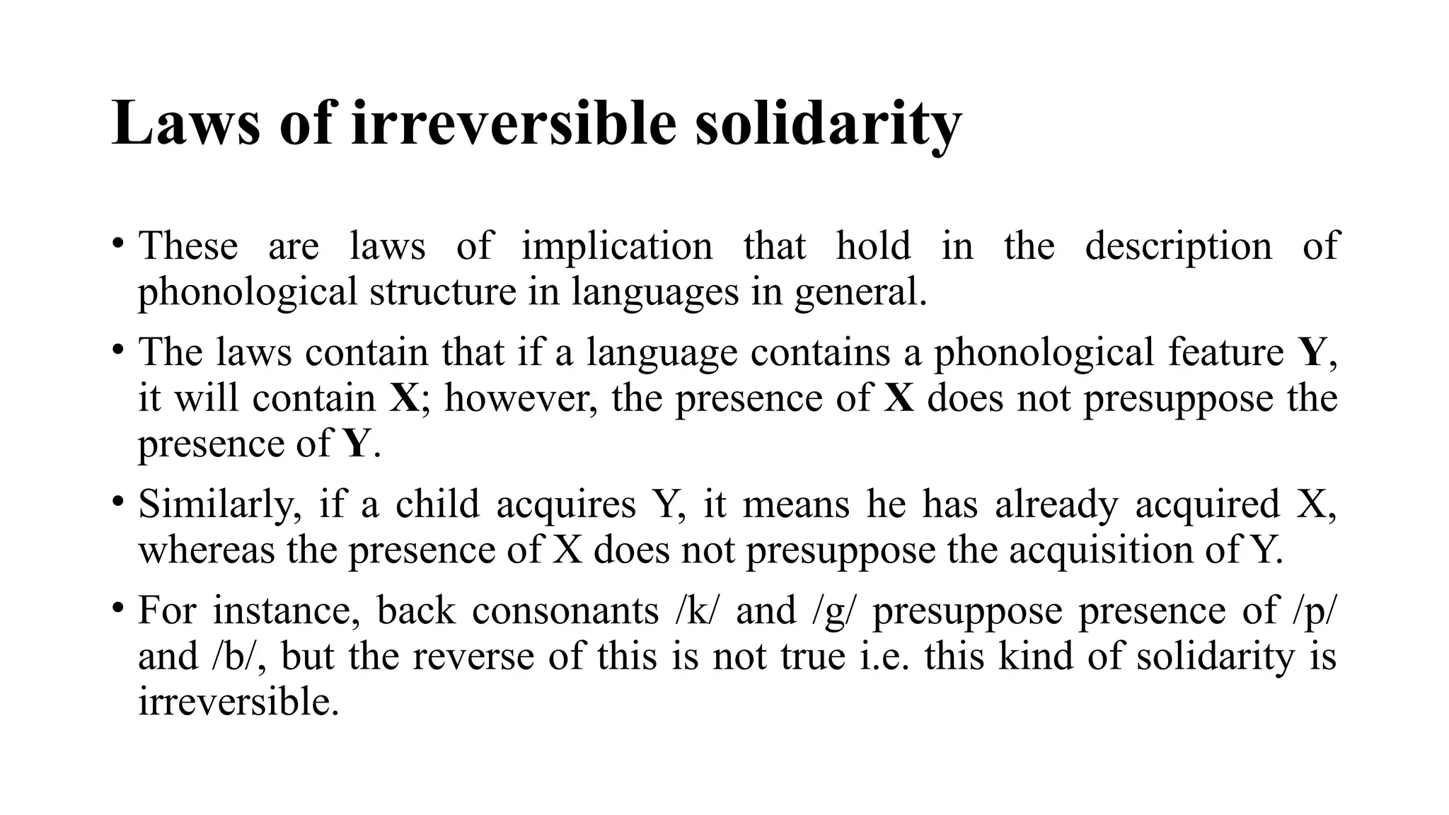 Laws of irreversible solidarity
• These are laws of implication that hold in the description of
phonological structure in languages in general.
• The laws contain that if a language contains a phonological feature Y,
it will contain X; however, the presence of X does not presuppose the
presence of Y.
• Similarly, if a child acquires Y, it means he has already acquired X,
whereas the presence of X does not presuppose the acquisition of Y.
• For instance, back consonants /k/ and /g/ presuppose presence of /p/
and /b/, but the reverse of this is not true i.e. this kind of solidarity is
irreversible.
 