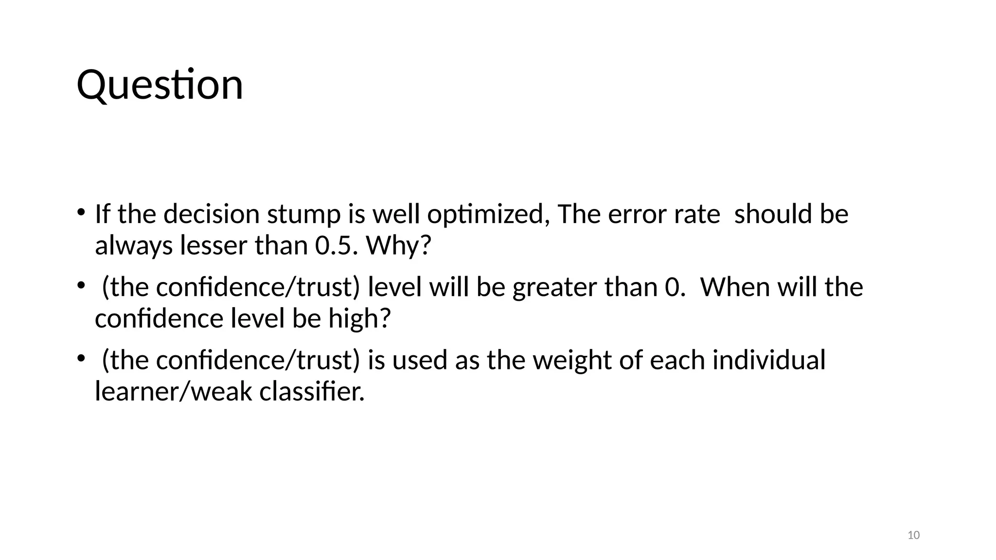 10
Question
• If the decision stump is well optimized, The error rate should be
always lesser than 0.5. Why?
• (the confidence/trust) level will be greater than 0. When will the
confidence level be high?
• (the confidence/trust) is used as the weight of each individual
learner/weak classifier.
 