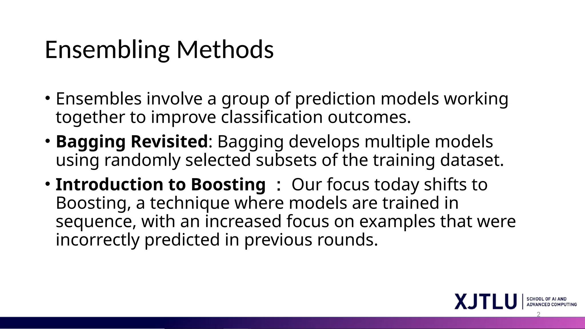 2
Ensembling Methods
• Ensembles involve a group of prediction models working
together to improve classification outcomes.
• Bagging Revisited: Bagging develops multiple models
using randomly selected subsets of the training dataset.
• Introduction to Boosting ： Our focus today shifts to
Boosting, a technique where models are trained in
sequence, with an increased focus on examples that were
incorrectly predicted in previous rounds.
 