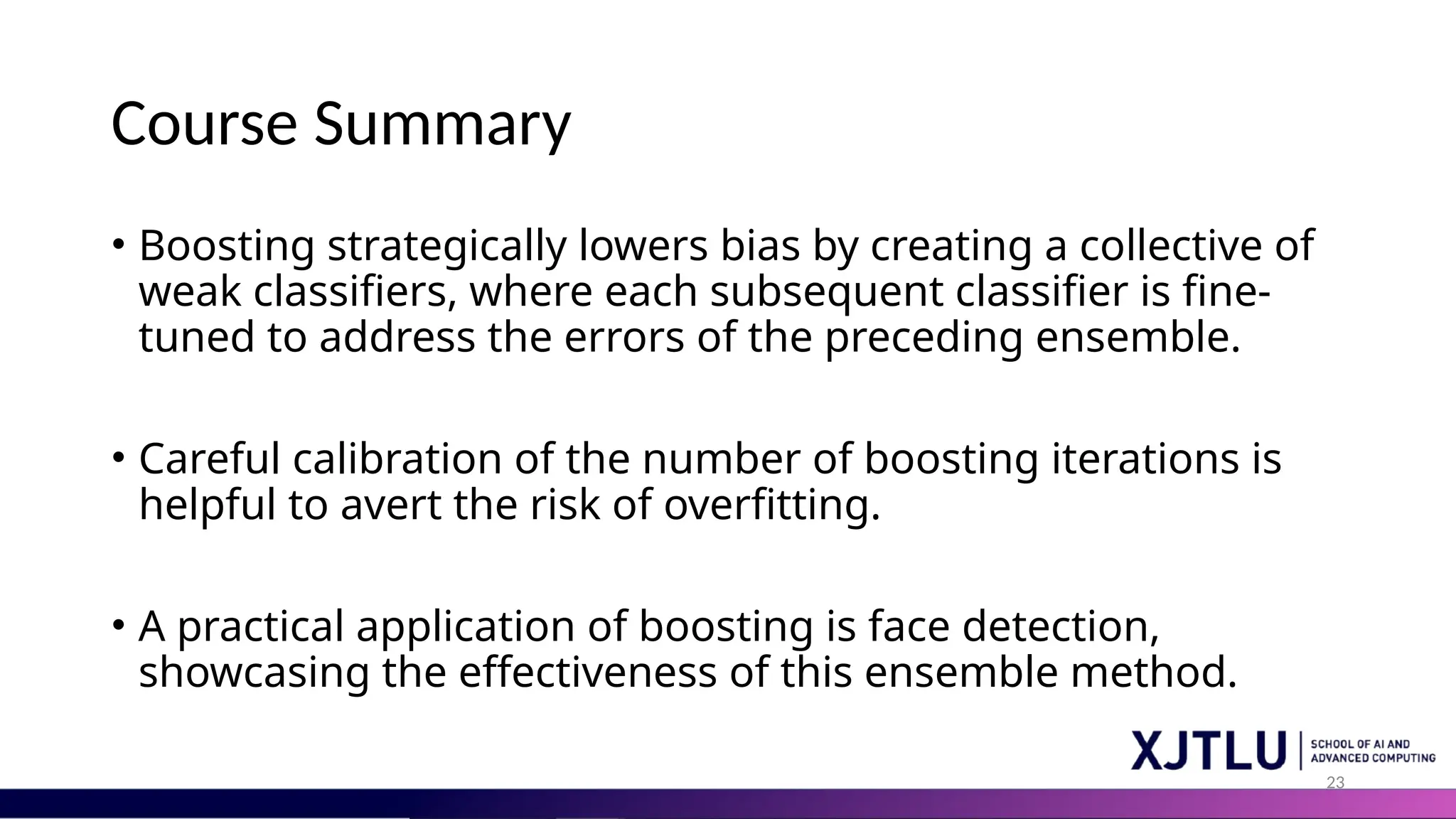 23
Course Summary
• Boosting strategically lowers bias by creating a collective of
weak classifiers, where each subsequent classifier is fine-
tuned to address the errors of the preceding ensemble.
• Careful calibration of the number of boosting iterations is
helpful to avert the risk of overfitting.
• A practical application of boosting is face detection,
showcasing the effectiveness of this ensemble method.
 