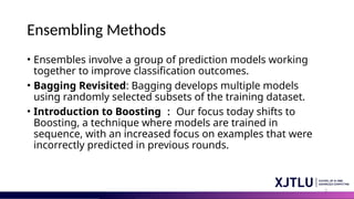 2
Ensembling Methods
• Ensembles involve a group of prediction models working
together to improve classification outcomes.
• Bagging Revisited: Bagging develops multiple models
using randomly selected subsets of the training dataset.
• Introduction to Boosting ： Our focus today shifts to
Boosting, a technique where models are trained in
sequence, with an increased focus on examples that were
incorrectly predicted in previous rounds.
 